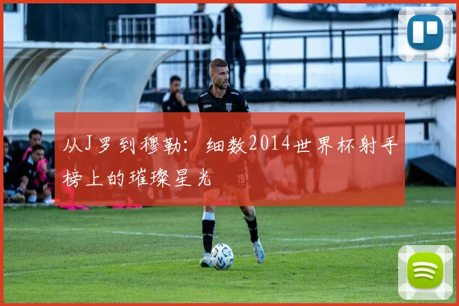 从J罗到穆勒：细数2014世界杯射手榜上的璀璨星光
