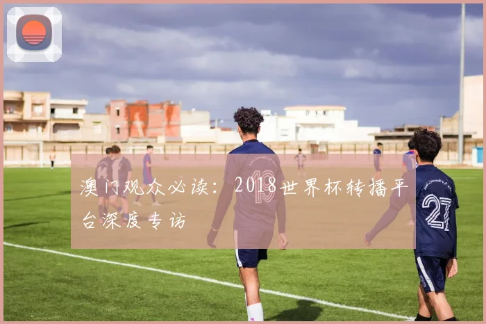 澳门观众必读：2018世界杯转播平台深度专访