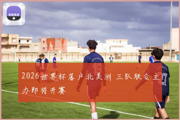 2026世界杯落户北美洲 三队联合主办即将开赛