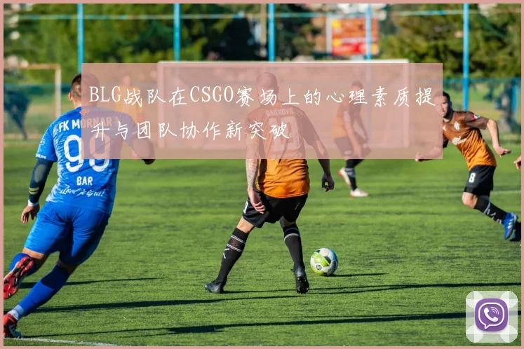 BLG战队在CSGO赛场上的心理素质提升与团队协作新突破