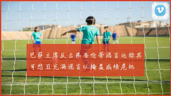 巴萨主席反击弗洛伦蒂诺言论称其可悲且充满谎言以掩盖成绩危机
